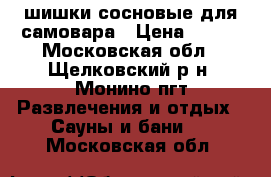 шишки сосновые для самовара › Цена ­ 400 - Московская обл., Щелковский р-н, Монино пгт Развлечения и отдых » Сауны и бани   . Московская обл.